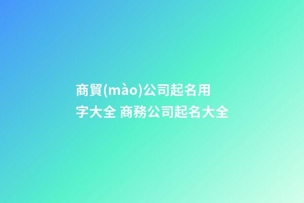 商貿(mào)公司起名用字大全 商務公司起名大全